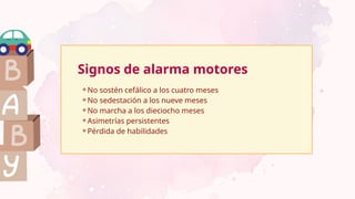 Signos de alarma motores
⚬No sostén cefálico a los cuatro meses
⚬No sedestación a los nueve meses
⚬No marcha a los dieciocho meses
⚬Asimetrías persistentes
⚬Pérdida de habilidades
 