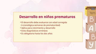 Desarrollo en niños prematuros
⚬El desarrollo debe evaluarse con edad corregida
(=cronológica-semanas de prematuridad)
⚬Aplica para crecimiento y desarrollo
⚬Evita diagnósticos erróneos
⚬Es obligatoria hasta los dos años
 