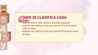 ¿CÓMO SE CLASIFICA CADA
HITO?
⚬Hito normal: El niño realiza la actividad esperada
⚬Cautela: No realiza un hito que entre el 75 y 90 % de los
niños ya logra
⚬Retraso: No realiza un hito que más del 90 % de los niños
ya logra
 