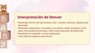 Interpretación de Denver
⚬Resultado normal: No hay retrasos, máx 1 cautela- continuar vigilancia del
desarrollo
⚬Resultado sospechoso: >2 cautelas o un retraso- repetir prueba en corto
plazo, otra prueba de tamizaje y referir para evaluación del desarrollo
⚬Resultado no evaluable: no hay cooperación
⚬Usar edad corregida en prematuros
 