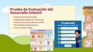 Prueba de Evaluación del
Desarrollo Infantil
⚬Instrumento de tamizaje
⚬Validado en población mexicana
⚬Evalúa cinco áreas del desarrollo
⚬No establece diagnósticos
⚬Uso en sector salud
 
