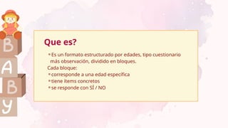 Que es?
⚬Es un formato estructurado por edades, tipo cuestionario
más observación, dividido en bloques.
Cada bloque:
⚬corresponde a una edad específica
⚬tiene ítems concretos
⚬se responde con SÍ / NO
 