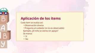 Aplicación de los ítems
Cada ítem se evalúa así:
⚬Observación directa
⚬Pregunta al cuidador (si no es observable)
Ejemplo: ¿El niño se sienta sin apoyo?
Se marca:
⚬ Sí
⚬ No
 