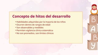 Concepto de hitos del desarrollo
⚬Habilidades adquiridas por la mayoría de los niños
⚬Ocurren dentro de rangos de edad
⚬Son observables y medibles
⚬Permiten vigilancia clínica sistemática
⚬No son promedios, son límites clínicos
 