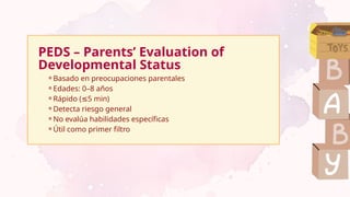 PEDS – Parents’ Evaluation of
Developmental Status
⚬Basado en preocupaciones parentales
⚬Edades: 0–8 años
⚬Rápido ( 5 min)
≤
⚬Detecta riesgo general
⚬No evalúa habilidades específicas
⚬Útil como primer filtro
 
