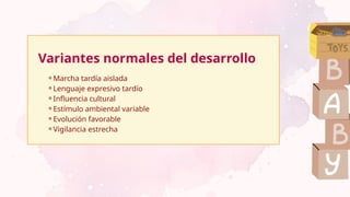 Variantes normales del desarrollo
⚬Marcha tardía aislada
⚬Lenguaje expresivo tardío
⚬Influencia cultural
⚬Estímulo ambiental variable
⚬Evolución favorable
⚬Vigilancia estrecha
 