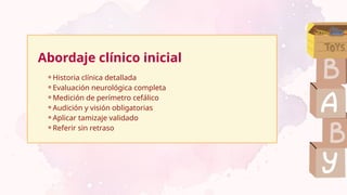 Abordaje clínico inicial
⚬Historia clínica detallada
⚬Evaluación neurológica completa
⚬Medición de perímetro cefálico
⚬Audición y visión obligatorias
⚬Aplicar tamizaje validado
⚬Referir sin retraso
 