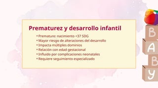 ⚬Prematuro: nacimiento <37 SDG
⚬Mayor riesgo de alteraciones del desarrollo
⚬Impacta múltiples dominios
⚬Relación con edad gestacional
⚬Influido por complicaciones neonatales
⚬Requiere seguimiento especializado
Prematurez y desarrollo infantil
 