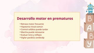Desarrollo motor en prematuros
⚬Retraso motor frecuente
⚬Hipotonía inicial común
⚬Control cefálico puede tardar
⚬Marcha puede retrasarse
⚬Evaluar tono y reflejos
⚬Vigilar parálisis cerebralp
 