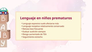 Lenguaje en niños prematuros
⚬Lenguaje expresivo suele afectarse más
⚬Lenguaje receptivo relativamente conservado
⚬Retraso leve frecuente
⚬Evaluar audición siempre
⚬Riesgo aumentado de TEA
⚬Seguimiento estrecho
 