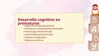 Desarrollo cognitivo en
prematuros
⚬Depende de edad gestacional
⚬Influido por complicaciones neonatales
⚬Hemorragia intraventricular
⚬Leucomalacia periventricular
⚬Impacto a largo plazo
⚬Vigilancia continua
 