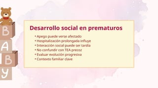 Desarrollo social en prematuros
⚬Apego puede verse afectado
⚬Hospitalización prolongada influye
⚬Interacción social puede ser tardía
⚬No confundir con TEA precoz
⚬Evaluar evolución progresiva
⚬Contexto familiar clave
 