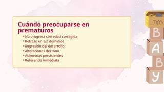 Cuándo preocuparse en
prematuros
⚬No progresa con edad corregida
⚬Retraso en 2 dominios
≥
⚬Regresión del desarrollo
⚬Alteraciones del tono
⚬Asimetrías persistentes
⚬Referencia inmediata
 