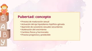 Pubertad: concepto
⚬Proceso de maduración sexual
⚬Activación del eje hipotálamo–hipófisis–gónada
⚬Aparición de caracteres sexuales secundarios
⚬Aceleración del crecimiento
⚬Cambios físicos y hormonales
⚬Proceso progresivo y predecible
 