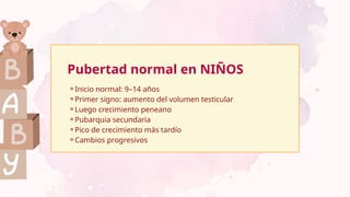⚬Inicio normal: 9–14 años
⚬Primer signo: aumento del volumen testicular
⚬Luego crecimiento peneano
⚬Pubarquia secundaria
⚬Pico de crecimiento más tardío
⚬Cambios progresivos
Pubertad normal en NIÑOS
 