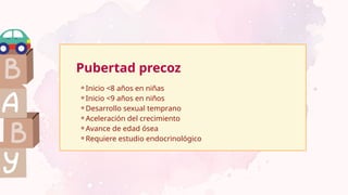 Pubertad precoz
⚬Inicio <8 años en niñas
⚬Inicio <9 años en niños
⚬Desarrollo sexual temprano
⚬Aceleración del crecimiento
⚬Avance de edad ósea
⚬Requiere estudio endocrinológico
 
