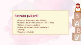 Retraso puberal
⚬Ausencia de telarquia a los 13 años
⚬Ausencia de volumen testicular a los 14 años
⚬Falta de progresión puberal
⚬Puede ser constitucional o asociarse a
patología
⚬Requiere evaluación
 