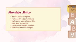 Abordaje clínico
⚬Historia clínica completa
⚬Evaluar patrón de crecimiento
⚬Exploración puberal sistemática
⚬Edad ósea si sospecha
⚬Estudios hormonales dirigidos
⚬Referencia a endocrinología
 