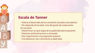 Escala de Tanner
⚬Valora el desarrollo de los caracteres sexuales secundarios
⚬No depende de la edad, sino del grado de maduración
Se usa para:
⚬Determinar en qué etapa de la pubertad está el paciente
⚬Detectar pubertad precoz o retrasada
⚬Dar seguimiento a la progresión puberal
⚬Correlacionar con crecimiento y edad ósea
 