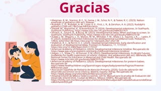 Gracias
⚬Kliegman, R. M., Stanton, B. F., St. Geme, J. W., Schor, N. F., & Tasker, R. C. (2023). Nelson
essentials of pediatrics (9th ed.). Elsevier.
⚬Rudolph, C. D., Rudolph, A. M., Lister, G. E., First, L. R., & Gershon, A. A. (2022). Rudolph’s
pediatrics (24th ed.). McGraw-Hill Education.
⚬Shevell, M., Majnemer, A., & Rosenbaum, P. (2024). Developmental milestones. In StatPearls.
StatPearls Publishing. https://www.ncbi.nlm.nih.gov/books/NBK567767/
⚬Vitrikas, K., Savard, D., & Bucaj, M. (2023). Developmental delay: When and how to screen. In
StatPearls. StatPearls Publishing. https://www.ncbi.nlm.nih.gov/books/NBK557518/
⚬Zubler, J. M., Wiggins, L. D., Macias, M. M., Whitaker, T. M., Shaw, J. S., Squires, J. K., … Lipkin, P.
H. (2022). Evidence-informed milestones for developmental surveillance tools. Pediatrics,
149(3), e2021052138.https://doi.org/10.1542/peds.2021-052138
⚬Sheldrick, R. C., & Perrin, E. C. (2023). Developmental milestones: Early identification and
evaluation of developmental delay. Frontiers in Pediatrics, 11, 1173107.
https://doi.org/10.3389/fped.2023.1173107
⚬American Academy of Pediatrics. (2023). Developmental milestone timeline. Recuperado de
https://www.aap.org/en/patient-care/early-childhood/milestone-timeline/
⚬Hagan, J. F., Shaw, J. S., & Duncan, P. M. (2022). Developmental milestones. En Bright Futures:
Guidelines for health supervision of infants, children, and adolescents (4th ed.). Bethesda, MD:
National Center for Education in Maternal and Child Health. Recuperado de
https://www.ncbi.nlm.nih.gov/books/NBK557518/
⚬American Academy of Pediatrics. (2023). Developmental milestones for preterm babies.
Recuperado de
https://www.healthychildren.org/Spanish/ages-stages/baby/preemie/Paginas/Preemie-
Milestones.aspx
⚬Asociación Española de Pediatría de Atención Primaria. (2020). Guía de valoración del
desarrollo psicomotor en la infancia. Madrid, España: AEPap. Recuperado de
https://www.aepap.org/sites/default/files/psicomotor.pdf
⚬Hospital Infantil de México Federico Gómez. (2013). Manual para la prueba de Evaluación del
Desarrollo Infantil (EDI). Ciudad de México, México: HIMFG. Recuperado de
https://himfg.com.mx/descargas/documentos/EDI/ManualparalaPruebadeEvaluaciondelDesar
rolloInfantil-EDI.pdf
 