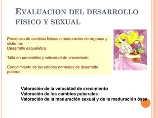 EVALUACION DEL DESARROLLO
FISICO Y SEXUAL
Presencia de cambios físicos o maduración de órganos y
sistemas
Desarrollo esquelético
Talla en percentiles y velocidad de crecimiento
Conocimiento de las edades normales de desarrollo
puberal
Valoración de la velocidad de crecimiento
Valoración de los cambios puberales
Valoración de la maduración sexual y de la maduración ósea
 