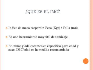 ¿QUÉ ES EL IMC?
 Indice de masa corporal= Peso (Kgs) / Talla (m)2
 Es una herramienta muy útil de tamizaje.
 En niños y adolescentes es específica para edad y
sexo, IMC/edad es la medida recomendada
 