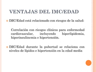 VENTAJAS DEL IMC/EDAD
 IMC/Edad está relacionado con riesgos de la salud:
Correlación con riesgos clínicos para enfermedad
cardiovascular, incluyendo hiperlipidemia,
hiperinsulinemia e hipertensión.
 IMC/Edad durante la pubertad se relaciona con
niveles de lípidos e hipertensión en la edad media
 