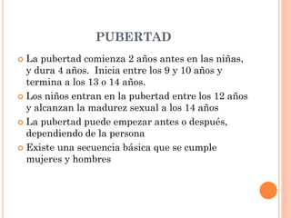 PUBERTAD
 La pubertad comienza 2 años antes en las niñas,
y dura 4 años. Inicia entre los 9 y 10 años y
termina a los 13 o 14 años.
 Los niños entran en la pubertad entre los 12 años
y alcanzan la madurez sexual a los 14 años
 La pubertad puede empezar antes o después,
dependiendo de la persona
 Existe una secuencia básica que se cumple
mujeres y hombres
 