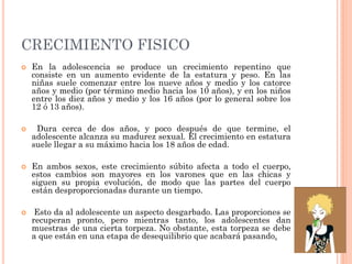 CRECIMIENTO FISICO
 En la adolescencia se produce un crecimiento repentino que
consiste en un aumento evidente de la estatura y peso. En las
niñas suele comenzar entre los nueve años y medio y los catorce
años y medio (por término medio hacia los 10 años), y en los niños
entre los diez años y medio y los 16 años (por lo general sobre los
12 ó 13 años).
 Dura cerca de dos años, y poco después de que termine, el
adolescente alcanza su madurez sexual. El crecimiento en estatura
suele llegar a su máximo hacia los 18 años de edad.
 En ambos sexos, este crecimiento súbito afecta a todo el cuerpo,
estos cambios son mayores en los varones que en las chicas y
siguen su propia evolución, de modo que las partes del cuerpo
están desproporcionadas durante un tiempo.
 Esto da al adolescente un aspecto desgarbado. Las proporciones se
recuperan pronto, pero mientras tanto, los adolescentes dan
muestras de una cierta torpeza. No obstante, esta torpeza se debe
a que están en una etapa de desequilibrio que acabará pasando.
 