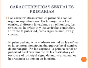 CARACTERISTICAS SEXUALES
PRIMARIAS
 Las características sexuales primarias son los
órganos reproductores. En la mujer, son los
ovarios, el útero y la vagina, y en el hombre, los
testículos, la próstata y las vesículas seminales.
Durante la pubertad, estos órganos maduran y
crecen.
 El principal signo de madurez sexual en las niñas
es la primera menstruación, que recibe el nombre
de menarquia. En los varones, la primea señal de
pubertad es el crecimiento de los testículos y el
escroto y el principal signo de madurez sexual es
la presencia de semen en la orina.
 
