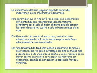 La alimentación del niño juega un papel de primordial
    importancia en su crecimiento y desarrollo.

Para garantizar que el niño está recibiendo una alimentación
    suficiente hay que recordar que la leche materna
    constituye por sí sola el mejor alimento posible para un
    lactante durante los cuatro a seis primeros meses de la
    vida.

El niño a partir del cuarto al sexto mes, necesita otros
     alimentos además de la leche materna para satisfacer
     adecuadamente sus necesidades.

Los niños menores de tres años deben alimentarse de cinco a
    seis veces al día, ya que el estómago del niño es mucho más
    pequeño que el de una persona adulta, y como requiere de un
    mayor aporte energético es necesario alimentarlo con
    frecuencia, además de enriquecer la papilla de frutas y
    verduras.
 
