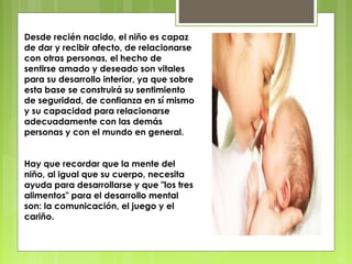 Desde recién nacido, el niño es capaz
de dar y recibir afecto, de relacionarse
con otras personas, el hecho de
sentirse amado y deseado son vitales
para su desarrollo interior, ya que sobre
esta base se construirá su sentimiento
de seguridad, de confianza en sí mismo
y su capacidad para relacionarse
adecuadamente con las demás
personas y con el mundo en general.


Hay que recordar que la mente del
niño, al igual que su cuerpo, necesita
ayuda para desarrollarse y que "los tres
alimentos" para el desarrollo mental
son: la comunicación, el juego y el
cariño.
 
