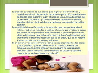 La atención que reciba de sus padres para lograr un desarrollo físico y
     mental normal es indispensable, recordando que el niño necesita gozar
     de libertad para explorar y jugar, el juego es una actividad esencial del
     proceso del crecimiento, ya que favorece las habilidades mentales,
     sociales y físicas, dentro de las que destacan, la capacidad de hablar y
     caminar.
La creatividad de un niño requiere de estímulo, para que se desarrolle al
     máximo, debemos invitarlos a explorar el mundo que lo rodea, a buscar
     soluciones de los problemas más frecuentes, a poner en práctica sus
     ideas y decisiones, pero sobre todo para que los niños tengan un buen
     crecimiento y desarrollo necesitan que se les alabe, que se les respete
     y se les reconozcan sus logros y esfuerzos.
El crecimiento y desarrollo infantil es también responsabilidad de los padres
     y de su pediatra, quienes deben tomar en cuenta que estos dos
     procesos se encuentran ligados y que son parte de las etapas de
     evolución del ser humano y que se facilitará su proceso a base del
     conocimiento, de la experiencia y del cariño.
 