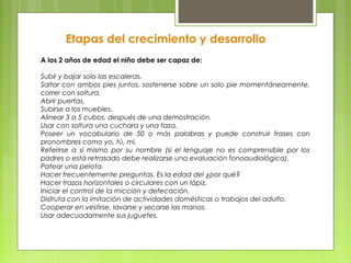 Etapas del crecimiento y desarrollo
A los 2 años de edad el niño debe ser capaz de:

Subir y bajar solo las escaleras.
Saltar con ambos pies juntos, sostenerse sobre un solo pie momentáneamente,
correr con soltura.
Abrir puertas.
Subirse a los muebles.
Alinear 3 a 5 cubos, después de una demostración.
Usar con soltura una cuchara y una taza.
Poseer un vocabulario de 50 o más palabras y puede construir frases con
pronombres como yo, tú, mi.
Referirse a sí mismo por su nombre (si el lenguaje no es comprensible por los
padres o está retrasado debe realizarse una evaluación fonoaudiológica).
Patear una pelota.
Hacer frecuentemente preguntas. Es la edad del ¿por qué?
Hacer trazos horizontales o circulares con un lápiz.
Iniciar el control de la micción y defecación.
Disfruta con la imitación de actividades domésticas o trabajos del adulto.
Cooperar en vestirse, lavarse y secarse las manos.
Usar adecuadamente sus juguetes.
 
 
 