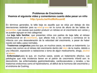 Problemas de Crecimiento
  Veamos el siguiente video y comentemos cuanto debe pesar un niño
                    http://youtu.be/HvzMsKsuamE

En términos generales, la talla baja es aquella que se sitúa por debajo de dos
desviaciones estándar para su edad y sexo en la curva de altura de las tablas de
percentiles. Las causas que pueden producir un retraso en el crecimiento son varias y
se pueden agrupar en tres categorías:
- La baja talla familiar, que presentan niños con padres de baja talla; el retraso
constitucional en el crecimiento, que afecta más a los varones y comienza en la
infancia con una desaceleración de la velocidad del crecimiento, a pesar de haber
nacido con talla y peso normales.
- Trastornos congénitos para los que, en muchos casos, no existe un tratamiento. La
causa más común es el retraso del crecimiento dentro del útero de la madre, debido a
una infección, exposición a radiaciones o toma de algún medicamento, droga, alcohol
 o tabaco.
- Enfermedad para la que, en muchos casos, existe un tratamiento efectivo. Las
patologías que más incidencia tienen en el patrón de crecimiento infantil son: la
desnutrición, las enfermedades gastrointestinales, cardiovasculares y renales, y los
trastornos endocrinos como el hipotiroidismo, el déficit de la hormona del crecimiento y
el síndrome de Cushing.
 