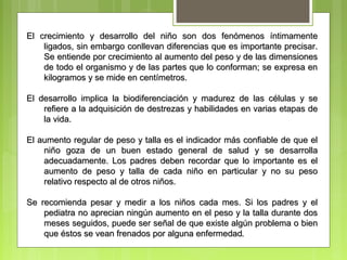 El crecimiento y desarrollo del niño son dos fenómenos íntimamente
    ligados, sin embargo conllevan diferencias que es importante precisar.
    Se entiende por crecimiento al aumento del peso y de las dimensiones
    de todo el organismo y de las partes que lo conforman; se expresa en
    kilogramos y se mide en centímetros.

El desarrollo implica la biodiferenciación y madurez de las células y se
    refiere a la adquisición de destrezas y habilidades en varias etapas de
    la vida.

El aumento regular de peso y talla es el indicador más confiable de que el
    niño goza de un buen estado general de salud y se desarrolla
    adecuadamente. Los padres deben recordar que lo importante es el
    aumento de peso y talla de cada niño en particular y no su peso
    relativo respecto al de otros niños.

Se recomienda pesar y medir a los niños cada mes. Si los padres y el
    pediatra no aprecian ningún aumento en el peso y la talla durante dos
    meses seguidos, puede ser señal de que existe algún problema o bien
    que éstos se vean frenados por alguna enfermedad.
 
