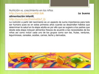 Nutrición vs. crecimiento en los niños
http://youtu.be/LocxW6I-3dk                                           La buena
alimentación infantil,
http://youtu.be/Znmhn03vT_Q
La nutrición a partir del nacimiento es un aspecto de suma importancia para todo
ser humano pues es en estos primeros años cuando se desarrollan hábitos que
determinan la salud en la etapa adulta es por ello que se sugiere a los padres que
desde esta etapa incluyan alimentos frescos de acuerdo a las necesidades de los
niños así como incluir cada uno de los grupos como son las, frutas, verduras,
leguminosas, cereales, aceites, carnes, leche y derivados.
 