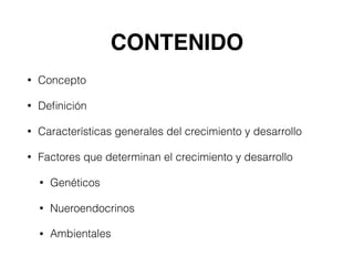 CONTENIDO
• Concepto
• Deﬁnición
• Características generales del crecimiento y desarrollo
• Factores que determinan el crecimiento y desarrollo
• Genéticos
• Nueroendocrinos
• Ambientales
 