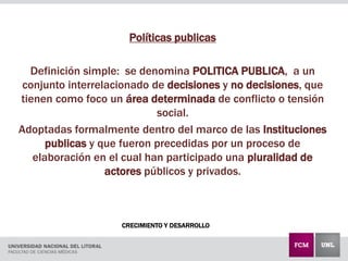 CRECIMIENTO Y DESARROLLO
Políticas publicas
Definición simple: se denomina POLITICA PUBLICA, a un
conjunto interrelacionado de decisiones y no decisiones, que
tienen como foco un área determinada de conflicto o tensión
social.
Adoptadas formalmente dentro del marco de las Instituciones
publicas y que fueron precedidas por un proceso de
elaboración en el cual han participado una pluralidad de
actores públicos y privados.
 