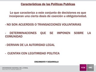 CRECIMIENTO Y DESARROLLO
Características de las Políticas Publicas
Lo que caracteriza a este conjunto de decisiones es que
incorporan una cierta dosis de coerción u obligatoriedad.
- NO SON ACUERDOS O TRANSACCIONES VOLUNTARIAS
- DETERMINACIONES QUE SE IMPONEN SOBRE LA
COMUNIDAD
- DERIVAN DE LA AUTORIDAD LEGAL
- CUENTAN CON LEGITIMIDAD POLITICA
 
