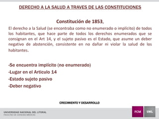 CRECIMIENTO Y DESARROLLO
DERECHO A LA SALUD A TRAVES DE LAS CONSTITUCIONES
Constitución de 1853,
El derecho a la Salud (se encontraba como no enumerado o implícito) de todos
los habitantes, que hace parte de todos los derechos enumerados que se
consignan en el Art 14, y el sujeto pasivo es el Estado, que asume un deber
negativo de abstención, consistente en no dañar ni violar la salud de los
habitantes.
-Se encuentra implícito (no enumerado)
-Lugar en el Articulo 14
-Estado sujeto pasivo
-Deber negativo
 