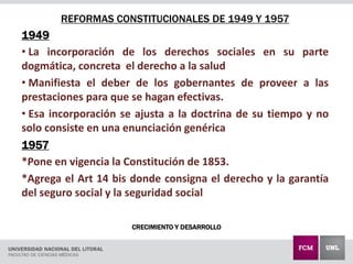 CRECIMIENTO Y DESARROLLO
REFORMAS CONSTITUCIONALES DE 1949 Y 1957
1949
• La incorporación de los derechos sociales en su parte
dogmática, concreta el derecho a la salud
• Manifiesta el deber de los gobernantes de proveer a las
prestaciones para que se hagan efectivas.
• Esa incorporación se ajusta a la doctrina de su tiempo y no
solo consiste en una enunciación genérica
1957
*Pone en vigencia la Constitución de 1853.
*Agrega el Art 14 bis donde consigna el derecho y la garantía
del seguro social y la seguridad social
 