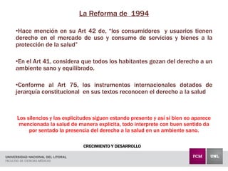 CRECIMIENTO Y DESARROLLO
La Reforma de 1994
•Hace mención en su Art 42 de, “los consumidores y usuarios tienen
derecho en el mercado de uso y consumo de servicios y bienes a la
protección de la salud”
•En el Art 41, considera que todos los habitantes gozan del derecho a un
ambiente sano y equilibrado.
•Conforme al Art 75, los instrumentos internacionales dotados de
jerarquía constitucional en sus textos reconocen el derecho a la salud
Los silencios y las explicitudes siguen estando presente y así si bien no aparece
mencionada la salud de manera explicita, todo interprete con buen sentido da
por sentado la presencia del derecho a la salud en un ambiente sano.
 