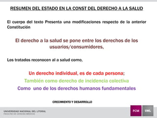 CRECIMIENTO Y DESARROLLO
RESUMEN DEL ESTADO EN LA CONST DEL DERECHO A LA SALUD
El cuerpo del texto Presenta una modificaciones respecto de la anterior
Constitución
El derecho a la salud se pone entre los derechos de los
usuarios/consumidores,
Los tratados reconocen al a salud como,
Un derecho individual, es de cada persona;
También como derecho de incidencia colectiva
Como uno de los derechos humanos fundamentales
 