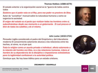 CRECIMIENTO Y DESARROLLO
Thomas Hobbes (1588-1679)
El estado anterior a la organización social es la "guerra de todos contra
todos
Sostiene que el poder esta en el Rey, pero ese poder no proviene de Dios.
Autor de “Leviathan” manual sobre la naturaleza humana y como se
organiza la sociedad.
El origen del estado es el pacto que realizan todos los hombres entre si,
subordinándose desde ese momento a un gobernante. El cual procura el
bien de todos los súbditos y de el mismo.
John Locke (1632-1704)
Pensador inglés considerado el padre del Empirismo y del Liberalismo
moderno El conocimiento solamente alcanza a las relaciones entre los
hechos, al cómo, no al por qué.
Trata la religion como un asunto privado e individual, afecta solamente a
la relación del hombre con Dios, no a las relaciones humanas. Libera al
hombre de su dependencia de la disciplina e imposiciones eclesiásticas
pone la legitimidad confesional a la autoridad política.
Concluye que, No hay base bíblica para un estado cristiano.
 