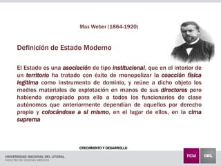 CRECIMIENTO Y DESARROLLO
Max Weber (1864-1920)
Definición de Estado Moderno
El Estado es una asociación de tipo institucional, que en el interior de
un territorio ha tratado con éxito de monopolizar la coacción física
legitima como instrumento de dominio, y reúne a dicho objeto los
medios materiales de explotación en manos de sus directores pero
habiendo expropiado para ello a todos los funcionarios de clase
autónomos que anteriormente dependían de aquellos por derecho
propio y colocándose a si mismo, en el lugar de ellos, en la cima
suprema
 