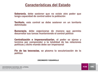 CRECIMIENTO Y DESARROLLO
Características del Estado
Soberanía, debe sostener que no existe otro poder que
tenga capacidad de control sobre la población
Territorio, este control se debe sostener en un territorio
delimitado
Burocracia, debe organizarse de manera que permita
desarrollar sus tareas manteniendo el control político
Centralización e impersonalizarían, el poder se ejerce y
termina por comprender a la totalidad de las relaciones
políticas y dicho mando debe ser impersonal
Fin de las teocracias, se plasma la secularización de la
política
 