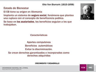 CRECIMIENTO Y DESARROLLO
Otto Von Bismark (1815-1898)
Estado de Bienestar
El EB tiene su origen en Alemania
Implanta un sistema de seguro social, fenómeno que plantea
una ruptura con el concepto de beneficencia publica.
Se baso en los asalariados, los beneficios seguían a los que
trabajaban.
Características
Aportes compulsivos
Beneficios automáticos
Evitar la discriminación.
Se crean derechos garantizados e incorporados como
derechos adquiridos
 