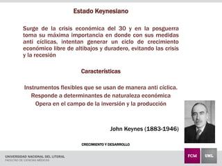 CRECIMIENTO Y DESARROLLO
Estado Keynesiano
Surge de la crisis económica del 30 y en la posguerra
toma su máxima importancia en donde con sus medidas
anti cíclicas, intentan generar un ciclo de crecimiento
económico libre de altibajos y duradero, evitando las crisis
y la recesión
Características
Instrumentos flexibles que se usan de manera anti cíclica.
Responde a determinantes de naturaleza económica
Opera en el campo de la inversión y la producción
John Keynes (1883-1946)
 