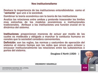 CRECIMIENTO Y DESARROLLO
Neo institucionalismo
Destaca la importancia de las instituciones entendiéndolas como el
“cemento” que une a la sociedad.
Combinar la teoría económica con la teoría de las instituciones
Analiza las relaciones entre ambas y pretende trascender los limites
mas estrechos de los modelos económicos o institucionales
tradicionales. Atribuye a las instituciones una función crucial en la
dinámica del sistema.
Instituciones: proporcionan maneras de actuar por medio de las
cuales es moldeada y obligada a marchar la conducta humana en
canales que la sociedad considera convenientes.
Definición: son las reglas, las normas y costumbre de operación del
sistema al mismo tiempo son las redes que sirven para enlazar y
encausar institucionalmente las relaciones entre los subsistemas o
partes del sistema.
Douglass C North (1920- )
 